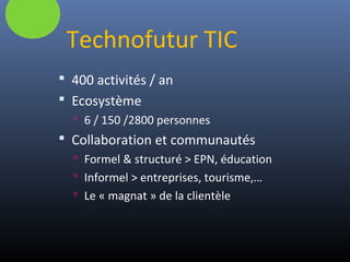 Technofutur TIC
 400 activités / an
 Ecosystème
 6 / 150 /2800 personnes
 Collaboration et communautés
 Formel & structuré > EPN, éducation
 Informel > entreprises, tourisme,…
 Le « magnat » de la clientèle
 