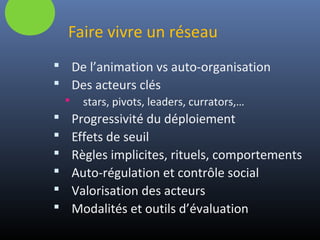 Faire vivre un réseau
 De l’animation vs auto-organisation
 Des acteurs clés
 stars, pivots, leaders, currators,…
 Progressivité du déploiement
 Effets de seuil
 Règles implicites, rituels, comportements
 Auto-régulation et contrôle social
 Valorisation des acteurs
 Modalités et outils d’évaluation
 