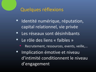 Quelques réflexions
 Identité numérique, réputation,
capital relationnel, vie privée
 Les réseaux sont désinhibants
 Le rôle des liens « faibles »
 Recrutement, ressources, events, veille,…
 Implication émotive et niveau
d’intimité conditionnent le niveau
d’engagement
 