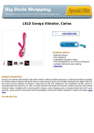 LELO Soraya Vibrator, Cerise
Price :
CHECKPRICEHERE
TECHNICAL DETAILS
Body safe siliconeq
Fully waterproofq
8 adjustable stimulation modesq
Fully rechargeable for up to 4 hours of pleasureq
Lockable interface for easy travelingq
Read moreq
PRODUCT DESCRIPTION
Soraya is the worlds most beautiful dual-action vibrator, offering multiple pleasures in a sleek and seductive package.
her smooth exterior features individual motors in each pleasure point, and a flexible stimulator that adapts freely for
the most luxurious feelings of pleasure. made with an abs core wrapped in the smoothest silicone, soraya is
fully-waterproof and simple to use, with a 3-button interface that allows full control of vibration intensity and 8 unique
vibration modes. complete with a country-specific charger, a satin storage pouch, an insignia brooch and a full 1-year
warranty, soraya arrives in lelos award winning packaging, ensuring the highest standards in quality and design. Read
more
You May Also Like
 