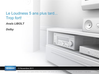 Le Loudness 5 ans plus tard...
Trop fort!
Anaïs LIBOLT

Dolby




        15 Novembre ans
        Le loudness 5 2011plus tard…
        Dolby and the double-D symbol are registered trademarks of Dolby Laboratories. All other trademarks remain the property of their respective owners. © 2010 Dolby Laboratories, Inc. All rights reserved.
 