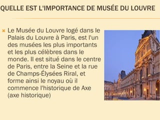 QUELLE EST L'IMPORTANCE DE MUSÉE DU LOUVRE
Le Musée du Louvre logé dans le
Palais du Louvre à Paris, est l'un
des musées les plus importants
et les plus célèbres dans le
monde. Il est situé dans le centre
de Paris, entre la Seine et la rue
de Champs-Élysées Riral, et
forme ainsi le noyau où il
commence l'historique de Axe
(axe historique)