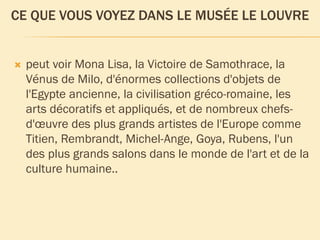 CE QUE VOUS VOYEZ DANS LE MUSÉE LE LOUVRE
peut voir Mona Lisa, la Victoire de Samothrace, la
Vénus de Milo, d'énormes collections d'objets de
l'Egypte ancienne, la civilisation gréco-romaine, les
arts décoratifs et appliqués, et de nombreux chefs-
d'œuvre des plus grands artistes de l'Europe comme
Titien, Rembrandt, Michel-Ange, Goya, Rubens, l'un
des plus grands salons dans le monde de l'art et de la
culture humaine..