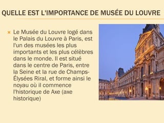 QUELLE EST L'IMPORTANCE DE MUSÉE DU LOUVRE
 Le Musée du Louvre logé dans
le Palais du Louvre à Paris, est
l'un des musées les plus
importants et les plus célèbres
dans le monde. Il est situé
dans le centre de Paris, entre
la Seine et la rue de Champs-
Élysées Riral, et forme ainsi le
noyau où il commence
l'historique de Axe (axe
historique)
 
