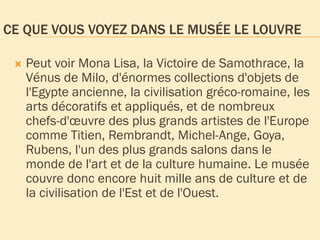CE QUE VOUS VOYEZ DANS LE MUSÉE LE LOUVRE
 Peut voir Mona Lisa, la Victoire de Samothrace, la
Vénus de Milo, d'énormes collections d'objets de
l'Egypte ancienne, la civilisation gréco-romaine, les
arts décoratifs et appliqués, et de nombreux
chefs-d'œuvre des plus grands artistes de l'Europe
comme Titien, Rembrandt, Michel-Ange, Goya,
Rubens, l'un des plus grands salons dans le
monde de l'art et de la culture humaine. Le musée
couvre donc encore huit mille ans de culture et de
la civilisation de l'Est et de l'Ouest.
 