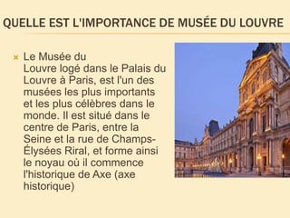 QUELLE EST L'IMPORTANCE DE MUSÉE DU LOUVRE
 Le Musée du
Louvre logé dans le Palais du
Louvre à Paris, est l'un des
musées les plus importants
et les plus célèbres dans le
monde. Il est situé dans le
centre de Paris, entre la
Seine et la rue de Champs-
Élysées Riral, et forme ainsi
le noyau où il commence
l'historique de Axe (axe
historique)
 