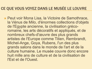 CE QUE VOUS VOYEZ DANS LE MUSÉE LE LOUVRE
 Peut voir Mona Lisa, la Victoire de Samothrace,
la Vénus de Milo, d'énormes collections d'objets
de l'Egypte ancienne, la civilisation gréco-
romaine, les arts décoratifs et appliqués, et de
nombreux chefs-d'œuvre des plus grands
artistes de l'Europe comme Titien, Rembrandt,
Michel-Ange, Goya, Rubens, l'un des plus
grands salons dans le monde de l'art et de la
culture humaine. Le musée couvre donc encore
huit mille ans de culture et de la civilisation de
l'Est et de l'Ouest.
 