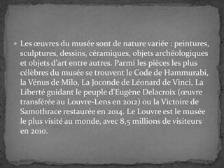 Les œuvres du musée sont de nature variée : peintures,
sculptures, dessins, céramiques, objets archéologiques
et objets d'art entre autres. Parmi les pièces les plus
célèbres du musée se trouvent le Code de Hammurabi,
la Vénus de Milo, La Joconde de Léonard de Vinci, La
Liberté guidant le peuple d'Eugène Delacroix (œuvre
transférée au Louvre-Lens en 2012) ou la Victoire de
Samothrace restaurée en 2014. Le Louvre est le musée
le plus visité au monde, avec 8,5 millions de visiteurs
en 2010.
 
