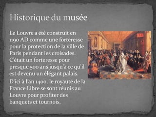 Le Louvre a été construit en
1190 AD comme une forteresse
pour la protection de la ville de
Paris pendant les croisades.
C’était un forteresse pour
presque 500 ans jusqu'à ce qu'il
est devenu un élégant palais.
D'ici à l’an 1400, le royauté de la
France Libre se sont réunis au
Louvre pour profiter des
banquets et tournois.
 