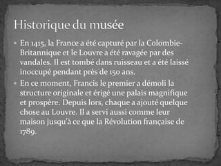  En 1415, la France a été capturé par la Colombie-
Britannique et le Louvre a été ravagée par des
vandales. Il est tombé dans ruisseau et a été laissé
inoccupé pendant près de 150 ans.
 En ce moment, Francis le premier a démoli la
structure originale et érigé une palais magnifique
et prospère. Depuis lors, chaque a ajouté quelque
chose au Louvre. Il a servi aussi comme leur
maison jusqu'à ce que la Révolution française de
1789.
 