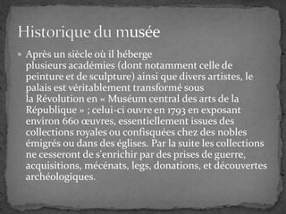  Après un siècle où il héberge
plusieurs académies (dont notamment celle de
peinture et de sculpture) ainsi que divers artistes, le
palais est véritablement transformé sous
la Révolution en « Muséum central des arts de la
République » ; celui-ci ouvre en 1793 en exposant
environ 660 œuvres, essentiellement issues des
collections royales ou confisquées chez des nobles
émigrés ou dans des églises. Par la suite les collections
ne cesseront de s'enrichir par des prises de guerre,
acquisitions, mécénats, legs, donations, et découvertes
archéologiques.
 