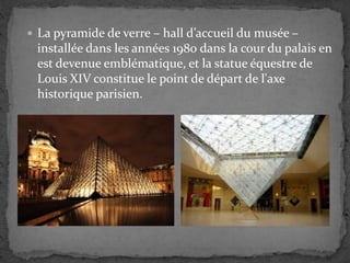  La pyramide de verre – hall d’accueil du musée –
installée dans les années 1980 dans la cour du palais en
est devenue emblématique, et la statue équestre de
Louis XIV constitue le point de départ de l'axe
historique parisien.
 