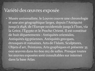  Musée universaliste, le Louvre couvre une chronologie
et une aire géographique larges, depuis l'Antiquité
jusqu'à 1848, de l'Europe occidentale jusqu'à l'Iran, via
la Grèce, l'Égypte et le Proche-Orient. Il est constitué
de huit départements : Antiquités orientales,
Antiquités égyptiennes, Antiquités grecques,
étrusques et romaines, Arts de l'Islam, Sculptures,
Objets d'art, Peintures, Arts graphiques et présente 35
000 œuvres dans 60 600 m2 de salles. Presque toutes
les œuvres exposées sont consultables sur internet
dans la base Atlas.
 