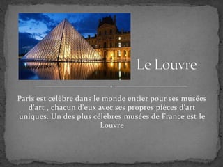 Paris est célèbre dans le monde entier pour ses musées
d'art , chacun d'eux avec ses propres pièces d'art
uniques. Un des plus célèbres musées de France est le
Louvre
 