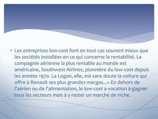  Les entreprises low-cost font en tout cas souvent mieux que 
les sociétés installées en ce qui concerne la rentabilité. La 
compagnie aérienne la plus rentable au monde est 
américaine, Southwest Airlines, pionnière du low-cost depuis 
les années 1970. La Logan, elle, est sans doute la voiture qui 
offre à Renault ses plus grandes marges...« En dehors de 
l'aérien ou de l'alimentation, le low-cost a vocation à gagner 
tous les secteurs mais à y rester un marché de niche. 
 