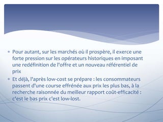  Pour autant, sur les marchés où il prospère, il exerce une 
forte pression sur les opérateurs historiques en imposant 
une redéfinition de l'offre et un nouveau référentiel de 
prix 
 Et déjà, l'après low-cost se prépare : les consommateurs 
passent d'une course effrénée aux prix les plus bas, à la 
recherche raisonnée du meilleur rapport coût-efficacité : 
c'est le bas prix c’est low-lost. 
