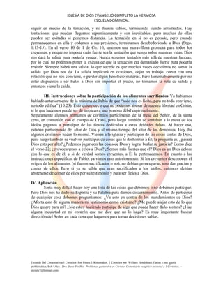 IGLESIA DE DIOS EVANGELIO COMPLETO LA HERMOSA
ESCUELA DOMINICAL
Extraído Del Comentario a 1 Corintios Por Simon J. Kistemaker, 1 Corintios por William Hendriksen. Cartas a una iglesia
problemática, Bob Utley. Dra. Irene Foulkes Problemas pastorales en Corinto: Comentario exegético-pastoral a 1 Corintios. -
alexale7@hotmail.com-
seguir en medio de la tentación, y no fueron sabios, terminando siendo arrastrados. Hay
tentaciones que pueden llegarnos repentinamente y son inevitables, pero muchas de ellas
pueden ser evitadas si ponemos distancia. La tentación en sí no es pecado, pero cuando
permanecemos en ella y cedemos a sus presiones, terminamos desobedeciendo a Dios (Stgo.
1:13-15). En el verso 10 de 1 de Co. 10, tenemos una maravillosa promesa para todos los
creyentes, y es que no importa cuán fuerte sea la tentación que venga sobre nuestras vidas, Dios
nos dará la salida para poderla vencer. Nunca seremos tentados más allá de nuestras fuerzas,
por lo cual no podemos poner la excusa de que la tentación era demasiado fuerte para poderla
resistir. Siempre habrá una salida; lo que sucede es que muchas veces decidimos no tomar la
salida que Dios nos da. La salida implicará en ocasiones, dejar un trabajo, cortar con una
relación que no nos conviene, o perder algún beneficio material. Pero lamentablemente por no
estar dispuestos a ser fieles a Dios sin importar el precio, no tomamos la ruta de salida y
entonces viene la caída.
III. Instrucciones sobre la participación de los alimentos sacrificados Ya habíamos
hablado anteriormente de la máxima de Pablo de que “todo nos es lícito, pero no todo conviene,
no todo edifica” (10:23). Esto quiere decir que no podemos abusar de nuestra libertad en Cristo,
si lo que hacemos puede ser de tropiezo a una persona débil espiritualmente.
Seguramente algunos hermanos de corintios participaban de la mesa del Señor, de la santa
cena, en comunión con el cuerpo de Cristo, pero luego también se sentaban a la mesa de los
ídolos paganos a participar de las fiestas dedicadas a estas deidades falsas. Al hacer eso,
estaban participando del altar de Dios y al mismo tiempo del altar de los demonios. Hoy día
algunos cristianos hacen lo mismo. Vienen a la iglesia y participan de las cosas santas de Dios,
pero luego también se vuelven partícipes de cosas que le deshonran a Él; la pregunta es, ¿pasará
Dios esto por alto? ¿Podemos jugar con las cosas de Dios y lograr burlar su justicia? Como dice
el verso 22; ¿provocaremos a celos a Dios? ¿Somos más fuertes que él? Dios es un Dios celoso
con lo que es de él; y si de verdad somos creyentes, a Él le pertenecemos. En cuanto a las
instrucciones específicas de Pablo, ya vimos esto anteriormente. Si los creyentes desconocen el
origen de los alimentos (si fueron sacrificados o no), no debían preocuparse, sino dar gracias y
comer de ellos. Pero si ya se sabía que eran sacrificados a los ídolos, entonces debían
abstenerse de comer de ellos por su testimonio y para ser fieles a Dios.
IV. Aplicación
Sería muy difícil hacer hoy una lista de las cosas que debemos o no debemos participar.
Pero Dios nos ha dado su Espíritu y su Palabra para darnos discernimiento. Antes de participar
de cualquier cosa debemos preguntarnos: ¿Va esto en contra de los mandamientos de Dios?
¿Afecta esto de alguna manera mi testimonio como cristiano? ¿Me puede alejar esto de lo que
Dios quiere para mí? ¿Me estoy haciendo partícipe de algo que puede hacer daño a otros? ¿Hay
alguna inquietud en mi corazón que me dice que no lo haga? Es muy importante buscar
dirección del Señor en cada cosa que hagamos para tomar decisiones sabias.
 