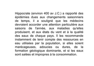 Hippocrate (environ 400 av J.C.) a rapporté des
épidémies dues aux changements saisonniers
de temps, il a souligné que les médecins
devraient accorder une attention particulière aux
saisons de l'année, aux maladies qu'elles
produisent, et aux états du vent et à la qualitéproduisent, et aux états du vent et à la qualité
des eaux de chaque pays. Il les recommande
instamment de tenir compte des ressources en
eau utilisées par la population, si elles soient
marécageuses, adoucies ou dures, de la
formation géologique dominante, et si les eaux
sont salées et impropres à la consommation.
 