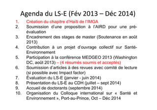 Agenda du LS-E (Fév 2013 – Déc 2014)
1. Création du chapitre d’Haïti de l’IMGA
2. Soumission d’une proposition à l’AIRD pour une pré-
évaluation
3. Encadrement des stages de master (Soutenance en août
2013)
4. Contribution à un projet d’ouvrage collectif sur Santé-
Environnement
5. Participation à la conférence MEDGEO 2013 (Washington
DC, août 2013) – (4 résumés soumis et acceptés)
6. Soumission d’articles à des revues avec comité de lecture
(si possible avec Impact factor)
7. Évaluation du LS-E (janvier - juin 2014)
8. Présentation du LS-E au CDH (juillet – sept 2014)
9. Accueil de doctorants (septembre 2014)
10. Organisation du Colloque international sur « Santé et
Environnement », Port-au-Prince, Oct – Déc 2014
 