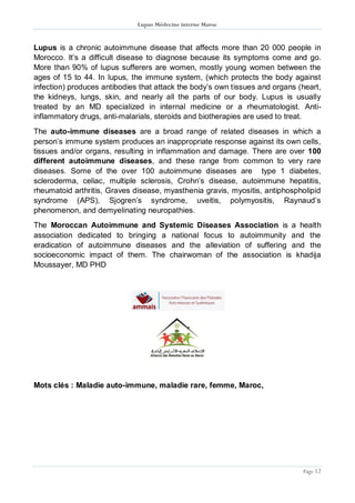 Lupus Médecine interne Maroc
Page 12
Lupus is a chronic autoimmune disease that affects more than 20 000 people in
Morocco. It’s a difficult disease to diagnose because its symptoms come and go.
More than 90% of lupus sufferers are women, mostly young women between the
ages of 15 to 44. In lupus, the immune system, (which protects the body against
infection) produces antibodies that attack the body’s own tissues and organs (heart,
the kidneys, lungs, skin, and nearly all the parts of our body. Lupus is usually
treated by an MD specialized in internal medicine or a rheumatologist. Anti-
inflammatory drugs, anti-malarials, steroids and biotherapies are used to treat.
The auto-immune diseases are a broad range of related diseases in which a
person’s immune system produces an inappropriate response against its own cells,
tissues and/or organs, resulting in inflammation and damage. There are over 100
different autoimmune diseases, and these range from common to very rare
diseases. Some of the over 100 autoimmune diseases are type 1 diabetes,
scleroderma, celiac, multiple sclerosis, Crohn’s disease, autoimmune hepatitis,
rheumatoid arthritis, Graves disease, myasthenia gravis, myositis, antiphospholipid
syndrome (APS), Sjogren’s syndrome, uveitis, polymyositis, Raynaud’s
phenomenon, and demyelinating neuropathies.
The Moroccan Autoimmune and Systemic Diseases Association is a health
association dedicated to bringing a national focus to autoimmunity and the
eradication of autoimmune diseases and the alleviation of suffering and the
socioeconomic impact of them. The chairwoman of the association is khadija
Moussayer, MD PHD
Mots clés : Maladie auto-immune, maladie rare, femme, Maroc,
 