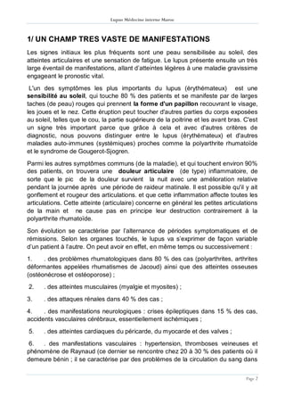 Lupus Médecine interne Maroc
Page 2
1/ UN CHAMP TRES VASTE DE MANIFESTATIONS
Les signes initiaux les plus fréquents sont une peau sensibilisée au soleil, des
atteintes articulaires et une sensation de fatigue. Le lupus présente ensuite un très
large éventail de manifestations, allant d’atteintes légères à une maladie gravissime
engageant le pronostic vital.
L'un des symptômes les plus importants du lupus (érythémateux) est une
sensibilité au soleil, qui touche 80 % des patients et se manifeste par de larges
taches (de peau) rouges qui prennent la forme d'un papillon recouvrant le visage,
les joues et le nez. Cette éruption peut toucher d'autres parties du corps exposées
au soleil, telles que le cou, la partie supérieure de la poitrine et les avant bras. C'est
un signe très important parce que grâce à cela et avec d'autres critères de
diagnostic, nous pouvons distinguer entre le lupus (érythémateux) et d'autres
maladies auto-immunes (systémiques) proches comme la polyarthrite rhumatoïde
et le syndrome de Gougerot-Sjogren.
Parmi les autres symptômes communs (de la maladie), et qui touchent environ 90%
des patients, on trouvera une douleur articulaire (de type) inflammatoire, de
sorte que le pic de la douleur survient la nuit avec une amélioration relative
pendant la journée après une période de raideur matinale. Il est possible qu'il y ait
gonflement et rougeur des articulations. et que cette inflammation affecte toutes les
articulations. Cette atteinte (articulaire) concerne en général les petites articulations
de la main et ne cause pas en principe leur destruction contrairement à la
polyarthrite rhumatoïde.
Son évolution se caractérise par l’alternance de périodes symptomatiques et de
rémissions. Selon les organes touchés, le lupus va s’exprimer de façon variable
d’un patient à l’autre. On peut avoir en effet, en même temps ou successivement :
1. . des problèmes rhumatologiques dans 80 % des cas (polyarthrites, arthrites
déformantes appelées rhumatismes de Jacoud) ainsi que des atteintes osseuses
(ostéonécrose et ostéoporose) ;
2. . des atteintes musculaires (myalgie et myosites) ;
3. . des attaques rénales dans 40 % des cas ;
4. . des manifestations neurologiques : crises épileptiques dans 15 % des cas,
accidents vasculaires cérébraux, essentiellement ischémiques ;
5. . des atteintes cardiaques du péricarde, du myocarde et des valves ;
6. . des manifestations vasculaires : hypertension, thromboses veineuses et
phénomène de Raynaud (ce dernier se rencontre chez 20 à 30 % des patients où il
demeure bénin ; il se caractérise par des problèmes de la circulation du sang dans
 