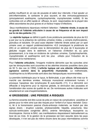 Lupus Médecine interne Maroc
Page 5
parfois insuffisant et, en cas de poussée et selon leur intensité, il faut ajouter un
anti-inflammatoire, la cortisone le plus souvent, et des immunosuppresseurs
(principalement azathiopine, cyclophosphamide, mycophenolate mofétil). Si les
corticoïdes ont un effet rapide et efficace, ils sont responsables de la plupart des
effets secondaires les plus graves et un facteur majeur d’infections.
Deux manifestations répandues méritent l’attention : l’atteinte rénale, à cause de
sa gravité et l’atteinte articulaire à cause de sa fréquence et de son impact
sur la vie des patients (10).
La néphrite lupique se définit à partir d’une protéinurie persistante de plus de 0,5
g par jour ou la présence de cylindres urinaires mixtes, y compris érythrocytaires,
granuleux et tubulaire. On peut aussi dépister l’atteinte rénale active par un spot
urinaire avec un rapport protéines/créatinine >0,5 (remplaçant la protéinurie de
24h) et un sédiment urinaire avec la démonstration de plus de 5 leucocytes et
globules rouges dans le sédiment, en l’absence d’infection et, au gros
grossissement, à la mise en évidence de cylindres urinaires. Cyclophosphamide,
mycophénolate et azathioprine sont les plus utilisés pour l’induction de la
rémission et la maintenance.
Pour l’atteinte articulaire, l’imagerie moderne démontre que les synovites ainsi
que les ténosynovites sont courantes et les atteintes érosives possibles dans plus
de 50 % des cas (à l’IRM). L’arthrite lupique est une atteinte inflammatoire
agressive comme dans la polyarthrite rhumatoïde. Le méthotrexate,
l’azathioprine ou le léflunomide sont alors des thérapeutiques recommandées.
La première biothérapie pour le lupus, le Belimubab, a par ailleurs été mise sur le
marché ces dernières années. Anticorps monoclonal entièrement humain, il
provoque l’apoptose des lymphocytes B auto-réactifs (11). Il a démontré son
efficacité à long-terme pour la réponse globale, la diminution des poussées et
l’amélioration des scores de qualité de vie. De nombreuses autres molécules sont
actuellement en voie d’expérimentations.
4/ GROSSESSE : UNE PERIODE A RISQUES
La femme enceinte doit être suivie de près en raison de complications possibles et
graves pour la mère ainsi que des risques pour l’enfant d’un lupus néonatal. Celui-
ci, lié à la transmission passive d'auto-anticorps maternels, se traduit par des
signes divers : éruption cutanée, photosensibilité, hépatite, pneumonie, bloc
auriculo-ventriculaire congénital (BAV), anémie hémolytique, leucopénie ou
thrombopénie. Hormis le BAV, ces manifestations disparaissent habituellement au
bout de six mois. Si la gestion de la grossesse est bien assurée dans les pays
développés, il n’en est pas de même encore dans les pays intermédiaires comme
 
