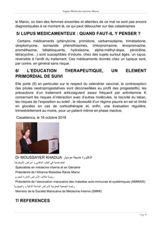 Lupus Médecine interne Maroc
Page 6
le Maroc, où bien des femmes enceintes et atteintes de ce mal ne sont pas encore
diagnostiquées à ce moment là, ce qui peut déboucher sur des catastrophes
5/ LUPUS MEDICAMENTEUX : QUAND FAUT-IL Y PENSER ?
Certains médicaments (phénytoïne, primidone, carbamazépine, trimétadione,
streptomycine, isoniazide phénothiazines, chlorpromazine, lévopromazine,
prométhazine, bétabloquants, hydralazine, alpha-méthyl-dopa, pénicilline,
tétracycline…) sont susceptibles d’induire, chez des sujets surtout âgés, un lupus,
réversible à l’arrêt du traitement. Ces médicaments donnés chez un lupique sont,
par contre, en général sans risque.
6/ L’EDUCATION THERAPEUTIQUE, UN ELEMENT
PRIMORDIAL DE SUIVI
Elle porte (9) en particulier sur le respect du calendrier vaccinal, la contraception
(les pilules oestroprogestatives sont déconseillées au profit des progestatifs), les
précautions d’un traitement anticoagulant assez fréquent par antivitamine K
concernant les risques d’interaction avec d’autres molécules, la nocivité du tabac,
les risques de l’exposition au soleil , la nécessité d’un régime pauvre en sel et limité
en glucides en cas de corticothérapie et, enfin, une évaluation régulière,
trimestriellement au moins, pour un patient même en phase inactive.
Casablanca, le 16 octobre 2018
Dr MOUSSAYER KHADIJA ‫موسيار‬ ‫خديجة‬ ‫الدكتورة‬
‫الشيخوخة‬ ‫أمراض‬ ‫و‬ ‫الباطني‬ ‫الطب‬ ‫في‬ ‫اختصاصية‬
Spécialiste en médecine interne et en Gériatrie
Présidente de l’Alliance Maladies Rares Maroc
‫المغرب‬ ‫النادرة‬ ‫األمراض‬ ‫ائتالف‬ ‫رئيسة‬
Présidente de l’association marocaine des maladies auto-immunes et systémiques (AMMAIS)
‫والجهازية‬ ‫و‬ ‫الذاتية‬ ‫المناعة‬ ‫ألمراض‬ ‫المغربية‬ ‫الجمعية‬ ‫رئيسة‬
Membre de la Société Marocaine de Médecine Interne (SMMI)
7/ REFERENCES
 