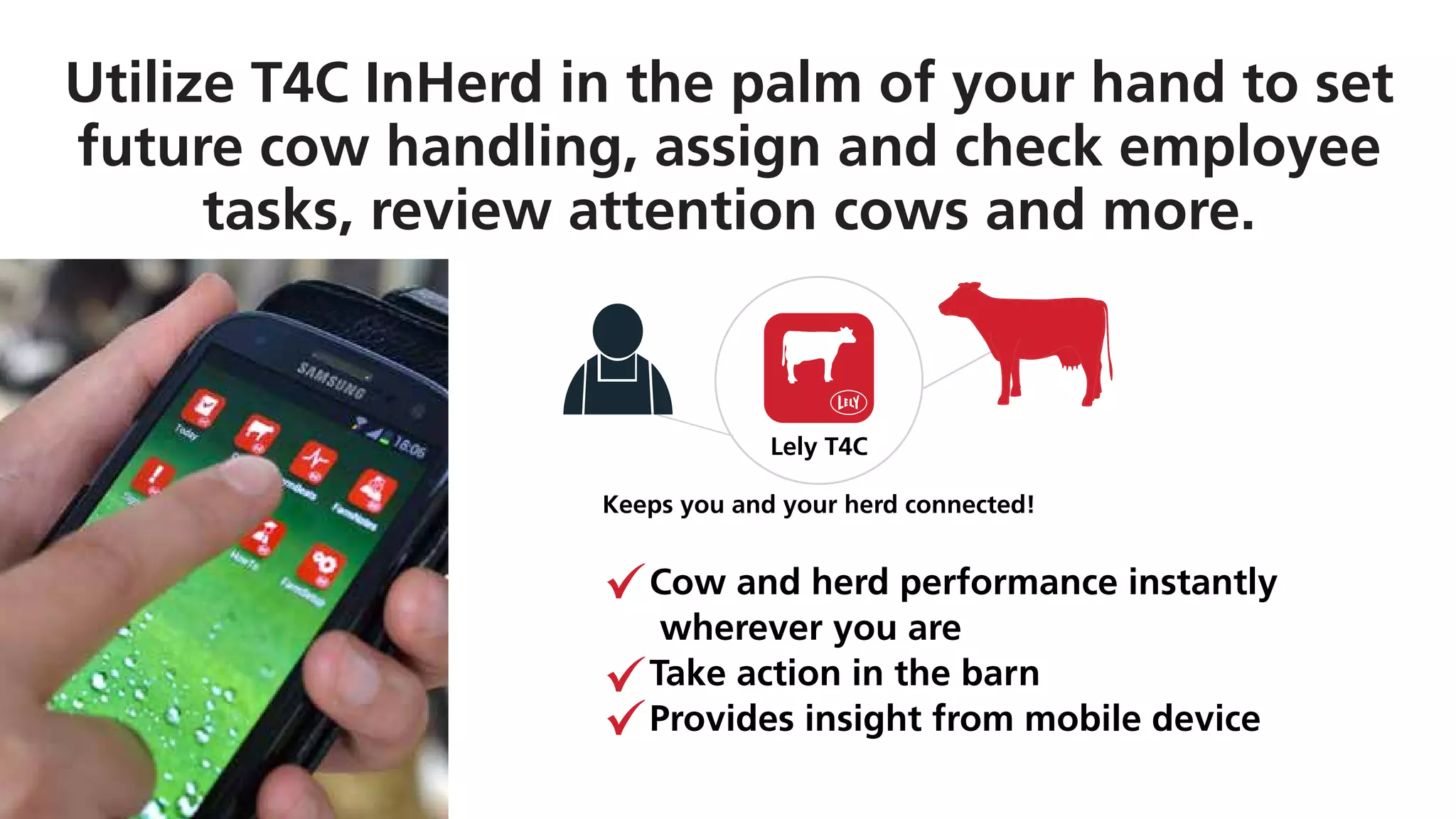 Lely T4C
Keeps you and your herd connected!
Utilize T4C InHerd in the palm of your hand to set
future cow handling, assign and check employee
tasks, review attention cows and more.
Cow and herd performance instantly
wherever you are
Take action in the barn
Provides insight from mobile device
 