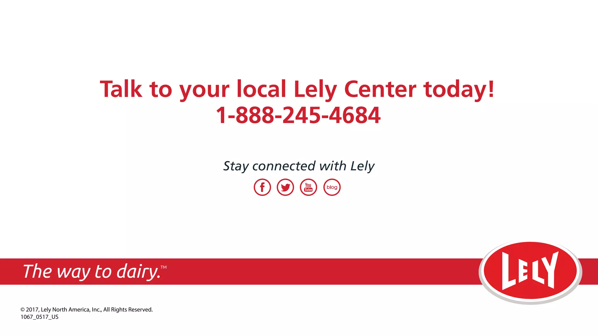 Talk to your local Lely Center today!
1-888-245-4684
Stay connected with Lely
© 2017, Lely North America, Inc., All Rights Reserved.
1067_0617_US
The way to dairy.TM
 