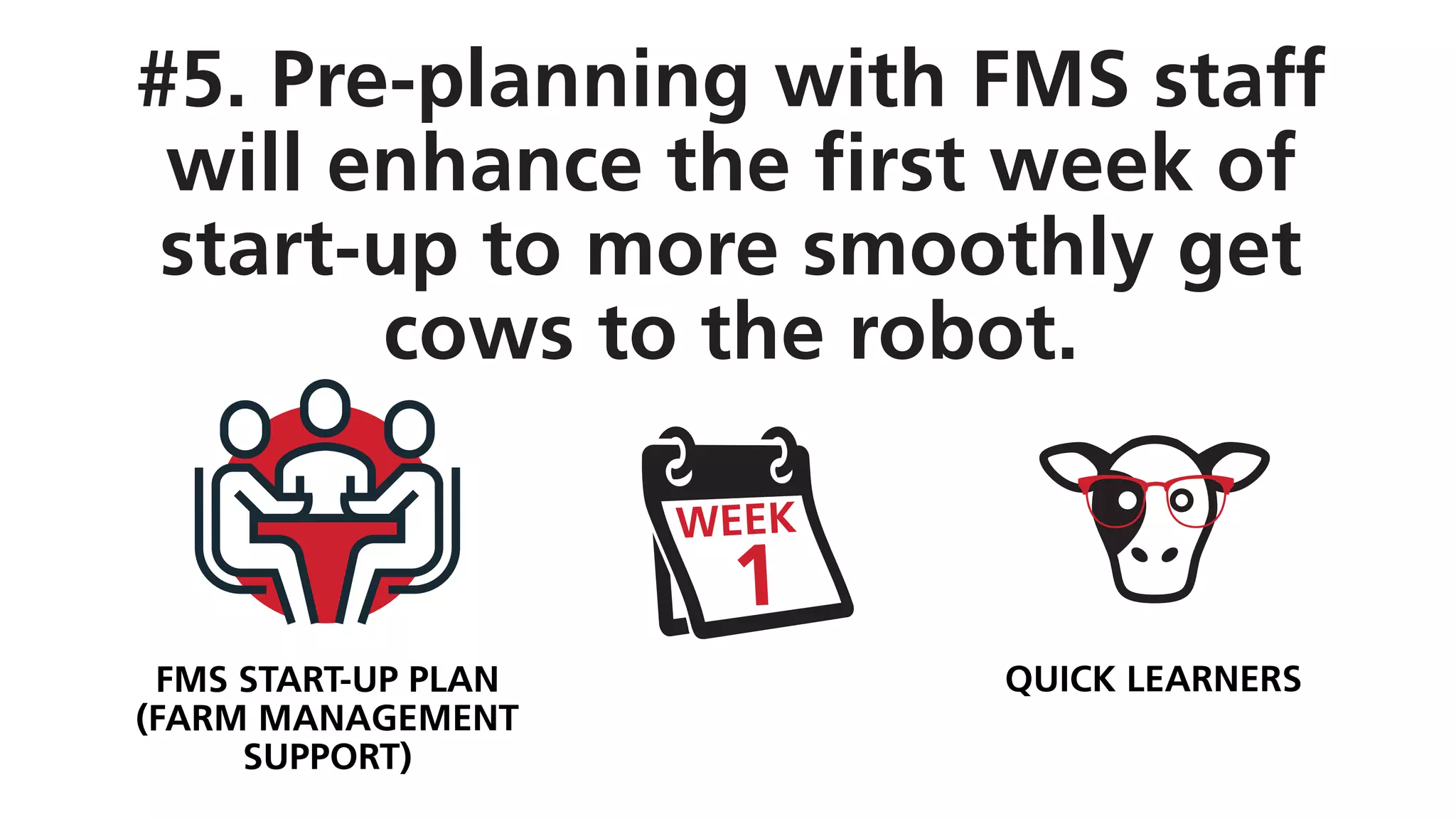 #5. Pre-planning with FMS staff
will enhance the first week of
start-up to more smoothly get
cows to the robot.
QUICK LEARNERSFMS START-UP PLAN
(FARM MANAGEMENT
SUPPORT)
 