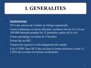 3. Epidémiologie
• 50 % des cancers de l’enfant en Afrique équatoriale.
• Forme endémique ou forme africaine: incidence élevée (5 à 10 cas /
100 000 habitants pendant les 15 premières années de la vie).
• Forme sporadique ou forme de l’Occident
• Forme liée au HIV.
• Tumeur très agressive à développement très rapide;
• Liée à l’EBV dans 98 % des cas dans la forme africaine et dans 15
à 20% des cas dans les formes occidentales.
1010
 