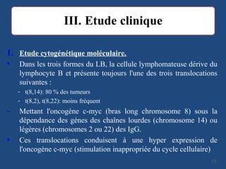 1. Etude cytogénétique moléculaire.
• Dans les trois formes du LB, la cellule lymphomateuse dérive du
lymphocyte B et présente toujours l'une des trois translocations
suivantes :
- t(8,14): 80 % des tumeurs
- t(8,2), t(8,22): moins fréquent
- Mettant l'oncogène c-myc (bras long chromosome 8) sous la
dépendance des gènes des chaînes lourdes (chromosome 14) ou
légères (chromosomes 2 ou 22) des IgG.
• Ces translocations conduisent à une hyper expression de
l'oncogène c-myc (stimulation inappropriée du cycle cellulaire)
1313
 
