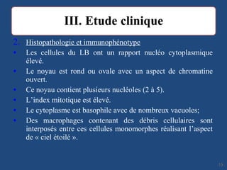 2. Histopathologie et immunophénotype
• Les cellules du LB ont un rapport nucléo cytoplasmique
élevé.
• Le noyau est rond ou ovale avec un aspect de chromatine
ouvert.
• Ce noyau contient plusieurs nucléoles (2 à 5).
• L’index mitotique est élevé.
• Le cytoplasme est basophile avec de nombreux vacuoles;
• Des macrophages contenant des débris cellulaires sont
interposés entre ces cellules monomorphes réalisant l’aspect
de « ciel étoilé ».
1515
 