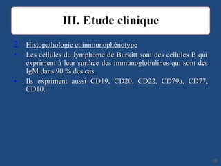 2. Histopathologie et immunophénotype
• Les cellules du lymphome de Burkitt sont des cellules B quiLes cellules du lymphome de Burkitt sont des cellules B qui
expriment à leur surface des immunoglobulines qui sont desexpriment à leur surface des immunoglobulines qui sont des
IgM dans 90 % des cas.IgM dans 90 % des cas.
• Ils expriment aussi CD19, CD20, CD22, CD79a, CD77,Ils expriment aussi CD19, CD20, CD22, CD79a, CD77,
CD10.CD10.
1818
 