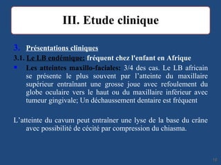 3. Présentations cliniques
3.1. Le LB endémique: fréquent chez l'enfant en Afrique
 Les atteintes maxillo-faciales: 3/4 des cas. Le LB africain
se présente le plus souvent par l’atteinte du maxillaire
supérieur entraînant une grosse joue avec refoulement du
globe oculaire vers le haut ou du maxillaire inférieur avec
tumeur gingivale; Un déchaussement dentaire est fréquent
L’atteinte du cavum peut entraîner une lyse de la base du crâne
avec possibilité de cécité par compression du chiasma.
1919
 