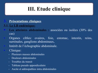 3. Présentations cliniques
3.1. Le LB endémique:
 Les atteintes abdominales : associées ou isolées (30% des
cas)
• Organes cibles: ovaires, foie, estomac, intestin, reins,
surrénales, ganglions abdominaux,
• Intérêt de l’échographie abdominale.
• Clinique:
- Plusieurs masses abdominales
- Douleurs abdominales
- Troubles du transit
- Tableau pseudo appendiculaire
- Ascite et adénopathies intra abdominales
2121
 