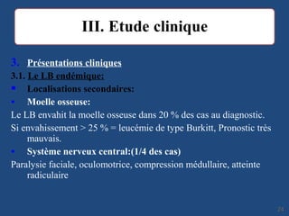 3. Présentations cliniques
3.1. Le LB endémique:
 Localisations secondaires:
• Moelle osseuse:
Le LB envahit la moelle osseuse dans 20 % des cas au diagnostic.
Si envahissement > 25 % = leucémie de type Burkitt, Pronostic très
mauvais.
• Système nerveux central:(1/4 des cas)
Paralysie faciale, oculomotrice, compression médullaire, atteinte
radiculaire
2424
 