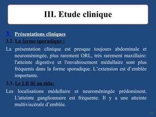 3. Présentations cliniques
3.2. La forme sporadique :
La présentation clinique est presque toujours abdominale et
neuroméningée, plus rarement ORL, très rarement maxillaire:
l'atteinte digestive et l'envahissement médullaire sont plus
fréquents dans la forme sporadique. L’extension est d’emblée
importante.
3.3. Le LB lié au sida:
Les localisations médullaire et neuroméningée prédominent.
L'atteinte ganglionnaire est fréquente. Il y a une atteinte
multiviscérale d’emblée.
2525
 