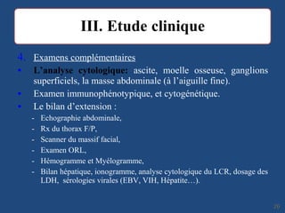 4. Examens complémentaires
• L’analyse cytologique: ascite, moelle osseuse, ganglions
superficiels, la masse abdominale (à l’aiguille fine).
• Examen immunophénotypique, et cytogénétique.
• Le bilan d’extension :
- Echographie abdominale,
- Rx du thorax F/P,
- Scanner du massif facial,
- Examen ORL,
- Hémogramme et Myélogramme,
- Bilan hépatique, ionogramme, analyse cytologique du LCR, dosage des
LDH, sérologies virales (EBV, VIH, Hépatite…).
2626
 