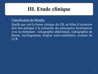 5. Classification de Murphy
• Quelle que soit la forme clinique du LB, un bilan d’extension
doit être pratiqué à la recherche des principales localisations
avec au minimum : échographie abdominale, radiographie du
thorax, myélogramme, biopsie ostéo-médullaire, examen du
LCR.
2727
 