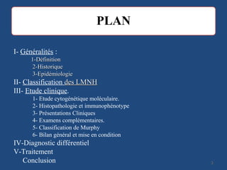 33
I- Généralités :
1-Définition1-Définition
2-Historique2-Historique
3-Epidémiologie3-Epidémiologie
II- Classification des LMNHdes LMNH
III- Etude clinique.
1- Etude cytogénétique moléculaire.
2- Histopathologie et immunophénotype
3- Présentations Cliniques
4- Examens complémentaires.
5- Classification de Murphy
6- Bilan général et mise en condition
IV-Diagnostic différentiel
V-Traitement
Conclusion
 