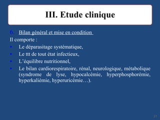 6. Bilan général et mise en condition
Il comporte :
• Le déparasitage systématique,
• Le ttt de tout état infectieux,
• L’équilibre nutritionnel,
• Le bilan cardiorespiratoire, rénal, neurologique, métabolique
(syndrome de lyse, hypocalcémie, hyperphosphorémie,
hyperkaliémie, hyperuricémie…).
3131
 