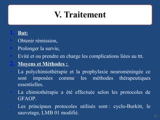 1. But:
• Obtenir rémission,
• Prolonger la survie,
• Evité et ou prendre en charge les complications liées au ttt.
2. Moyens et Méthodes :
- La polychimiothérapie et la prophylaxie neuroméningée ce
sont imposées comme les méthodes thérapeutiques
essentielles.
- La chimiothérapie a été effectuée selon les protocoles de
GFAOP.
- Les principaux protocoles utilisés sont : cyclo-Burkitt, le
sauvetage, LMB 01 modifié.
3333
 