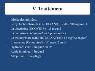 3. Molecules utilisées:
- Le cyclophosphamide (ENDOXAN®): 250 – 500 mg/m2 IT
- La vincristine (OCOVIN®): 1,5 mg/m2
- La prednisone: 60 mg/m2 en 2 prises orales
- Le méthotrexate (METHOTREXATE®): 15 mg/m2 en perf
- L’aracytine (Cytarabine®): 50 mg/m2 en s/c
- Hydrocortisone: 15mg/m2 en IV
- Acide folinique: 15mg/m2
- Allopurinol: 10mg/Kg/j
3434
 