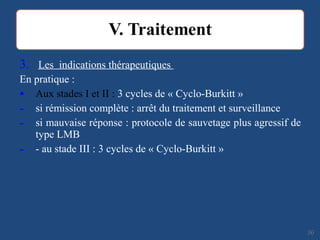3. Les indications thérapeutiques
En pratique :
• Aux stades I et II : 3 cycles de « Cyclo-Burkitt »
- si rémission complète : arrêt du traitement et surveillance
- si mauvaise réponse : protocole de sauvetage plus agressif de
type LMB
- - au stade III : 3 cycles de « Cyclo-Burkitt »
3636
 