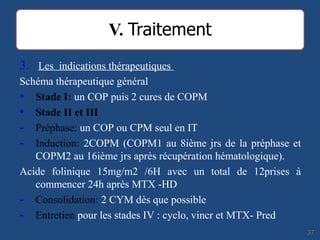 3. Les indications thérapeutiques
Schéma thérapeutique général
• Stade I: un COP puis 2 cures de COPM
• Stade II et III
- Préphase: un COP ou CPM seul en IT
- Induction: 2COPM (COPM1 au 8ième jrs de la préphase et
COPM2 au 16ième jrs après récupération hématologique).
Acide folinique 15mg/m2 /6H avec un total de 12prises à
commencer 24h après MTX -HD
- Consolidation: 2 CYM dès que possible
- Entretien pour les stades IV : cyclo, vincr et MTX- Pred
3737
 