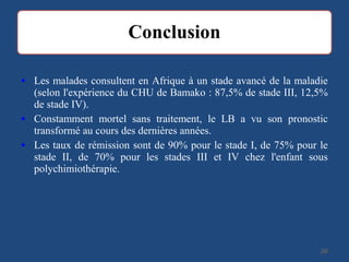 • Les malades consultent en Afrique à un stade avancé de la maladie
(selon l'expérience du CHU de Bamako : 87,5% de stade III, 12,5%
de stade IV).
• Constamment mortel sans traitement, le LB a vu son pronostic
transformé au cours des dernières années.
• Les taux de rémission sont de 90% pour le stade I, de 75% pour le
stade II, de 70% pour les stades III et IV chez l'enfant sous
polychimiothérapie.
3939
 