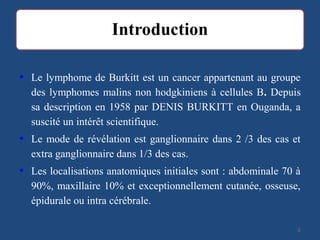 • Le lymphome de Burkitt est un cancer appartenant au groupe
des lymphomes malins non hodgkiniens à cellules B. Depuis
sa description en 1958 par DENIS BURKITT en Ouganda, a
suscité un intérêt scientifique.
• Le mode de révélation est ganglionnaire dans 2 /3 des cas et
extra ganglionnaire dans 1/3 des cas.
• Les localisations anatomiques initiales sont : abdominale 70 à
90%, maxillaire 10% et exceptionnellement cutanée, osseuse,
épidurale ou intra cérébrale.
44
 