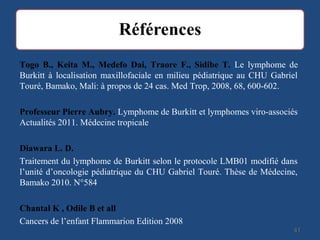 4141
Togo B., Keita M., Medefo Dai, Traore F., Sidibe T. Le lymphome de
Burkitt à localisation maxillofaciale en milieu pédiatrique au CHU Gabriel
Touré, Bamako, Mali: à propos de 24 cas. Med Trop, 2008, 68, 600-602.
Professeur Pierre Aubry. Lymphome de Burkitt et lymphomes viro-associés
Actualités 2011. Médecine tropicale
Diawara L. D.
Traitement du lymphome de Burkitt selon le protocole LMB01 modifié dans
l’unité d’oncologie pédiatrique du CHU Gabriel Touré. Thèse de Médecine,
Bamako 2010. N°584
Chantal K , Odile B et all
Cancers de l’enfant Flammarion Edition 2008
 