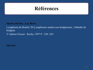 4242
Marine Devine ; Luc Berri.
Lymphome de Burkitt. IN Lymphomes malins non hodgkiniens ; Maladie de
hodgkin.
3° édition Frisson Roche, 1997 P : 258- 265.
Internet
 